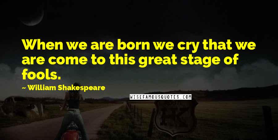 William Shakespeare Quotes: When we are born we cry that we are come to this great stage of fools.