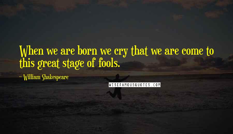 William Shakespeare Quotes: When we are born we cry that we are come to this great stage of fools.