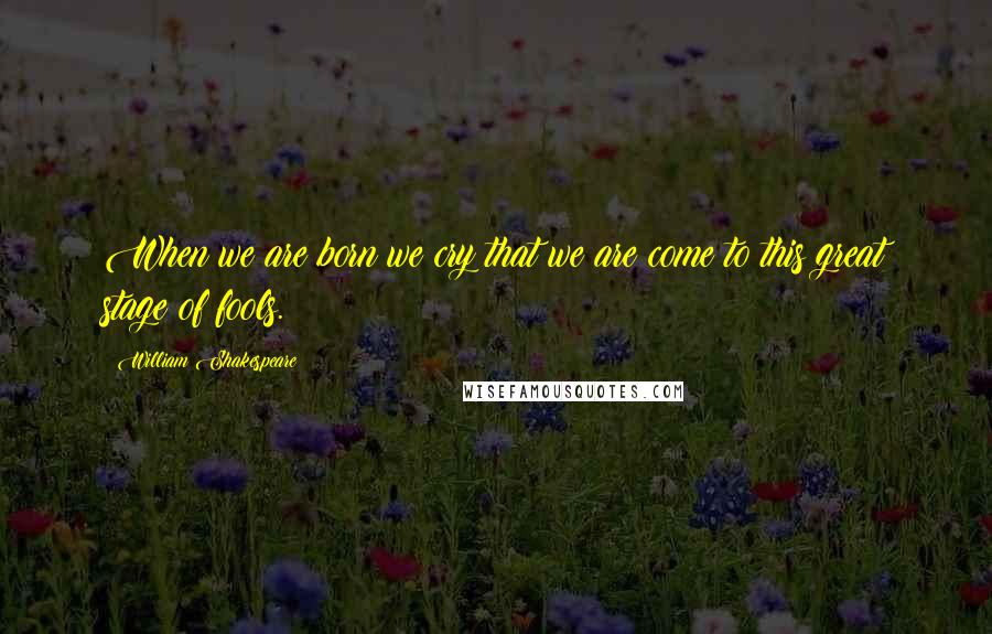 William Shakespeare Quotes: When we are born we cry that we are come to this great stage of fools.