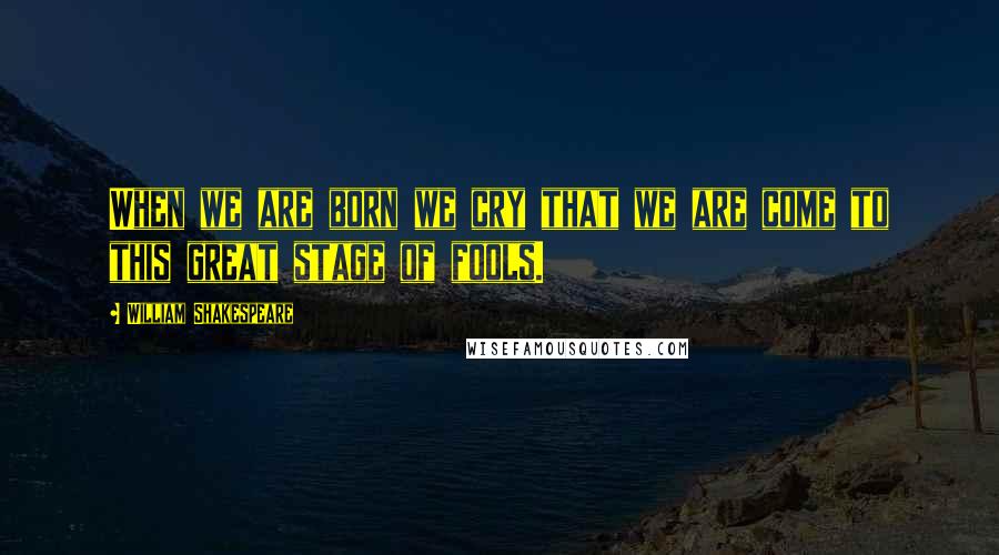 William Shakespeare Quotes: When we are born we cry that we are come to this great stage of fools.