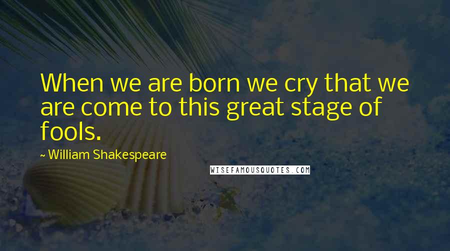 William Shakespeare Quotes: When we are born we cry that we are come to this great stage of fools.