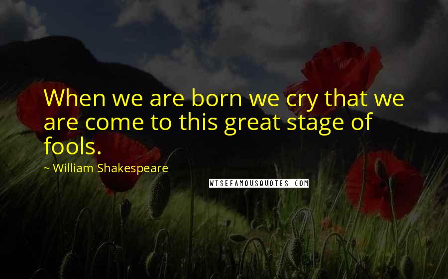 William Shakespeare Quotes: When we are born we cry that we are come to this great stage of fools.