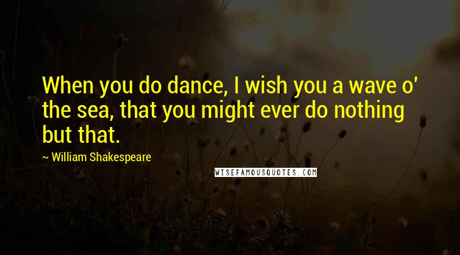 William Shakespeare Quotes: When you do dance, I wish you a wave o' the sea, that you might ever do nothing but that.