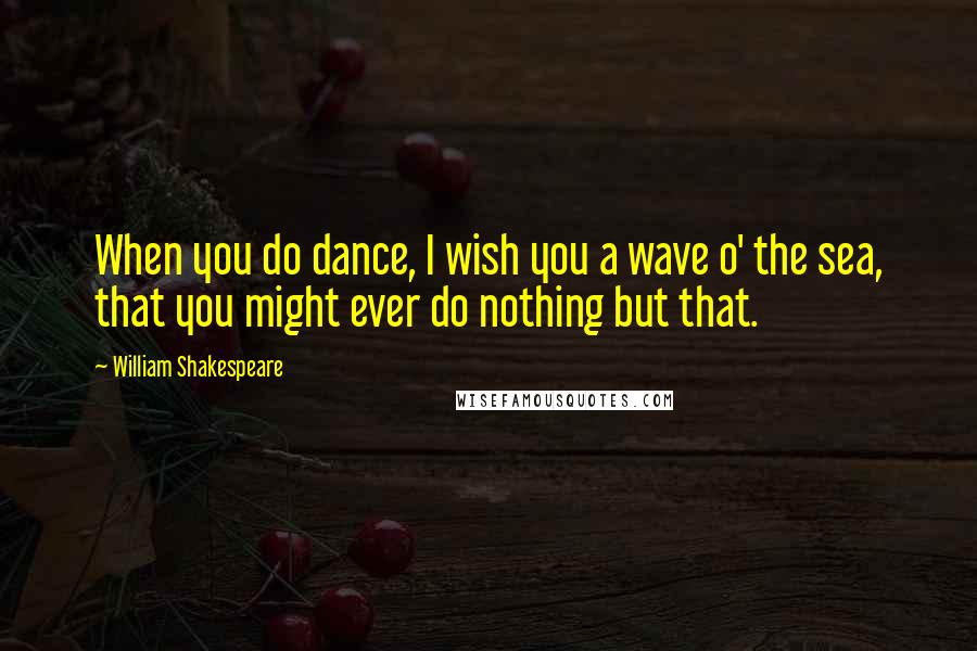 William Shakespeare Quotes: When you do dance, I wish you a wave o' the sea, that you might ever do nothing but that.