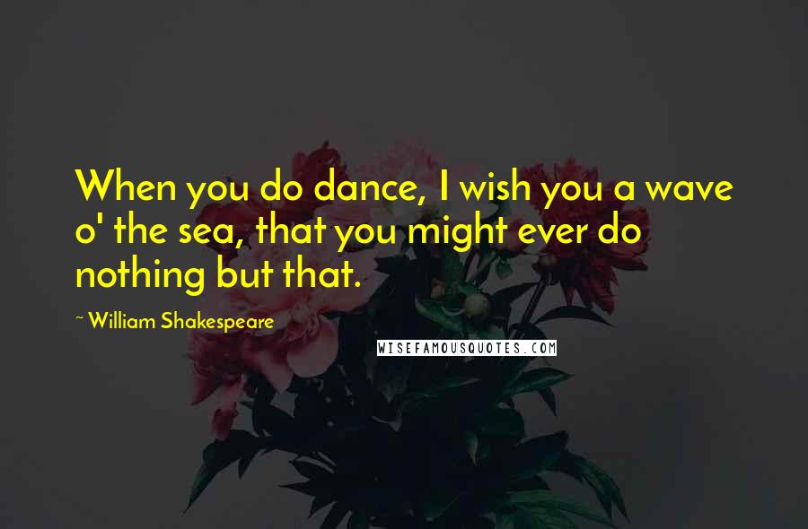 William Shakespeare Quotes: When you do dance, I wish you a wave o' the sea, that you might ever do nothing but that.