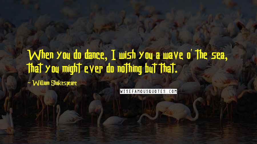 William Shakespeare Quotes: When you do dance, I wish you a wave o' the sea, that you might ever do nothing but that.