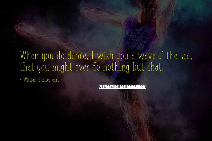 William Shakespeare Quotes: When you do dance, I wish you a wave o' the sea, that you might ever do nothing but that.