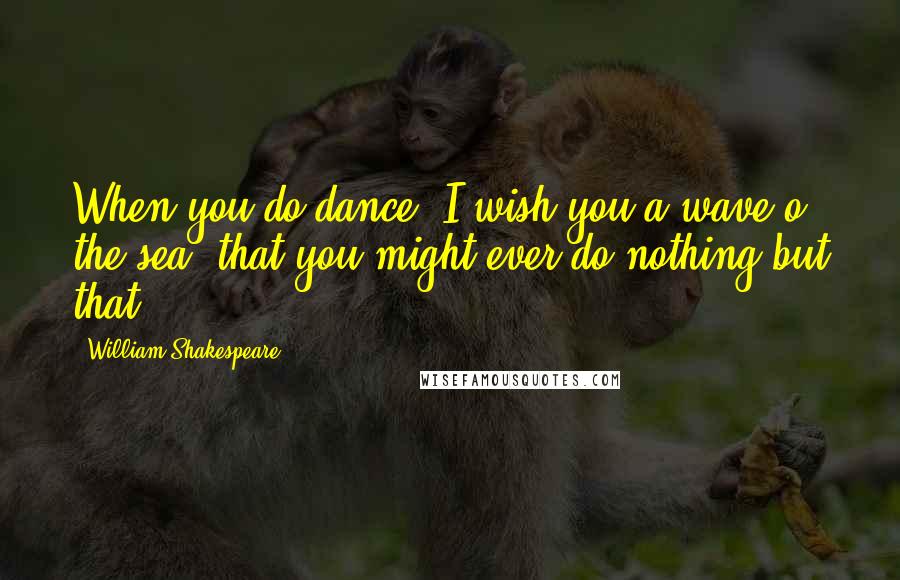 William Shakespeare Quotes: When you do dance, I wish you a wave o' the sea, that you might ever do nothing but that.