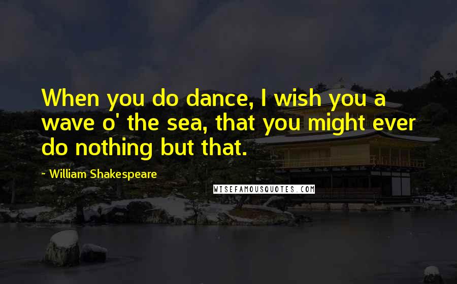 William Shakespeare Quotes: When you do dance, I wish you a wave o' the sea, that you might ever do nothing but that.