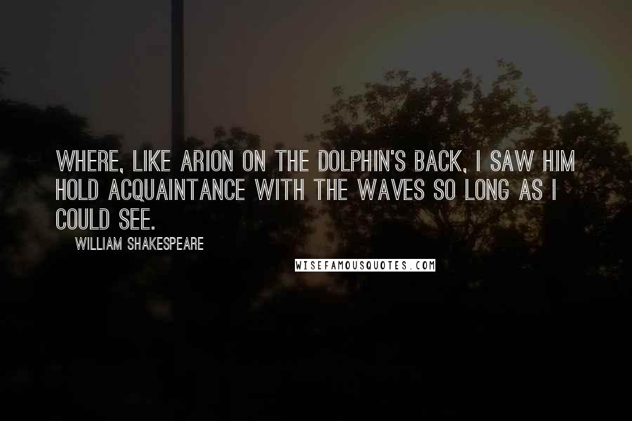 William Shakespeare Quotes: Where, like Arion on the dolphin's back, I saw him hold acquaintance with the waves so long as I could see.