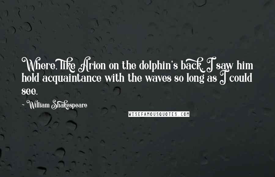 William Shakespeare Quotes: Where, like Arion on the dolphin's back, I saw him hold acquaintance with the waves so long as I could see.