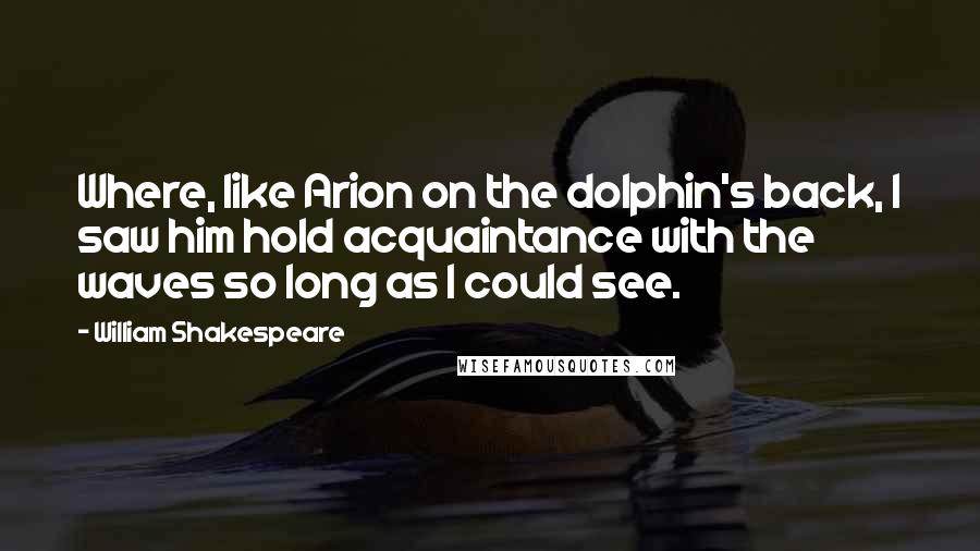 William Shakespeare Quotes: Where, like Arion on the dolphin's back, I saw him hold acquaintance with the waves so long as I could see.