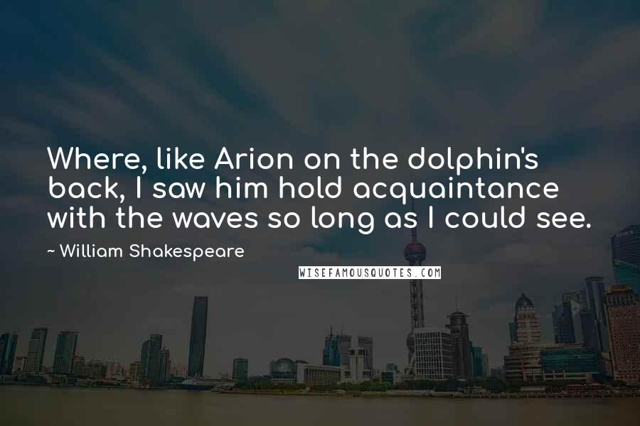 William Shakespeare Quotes: Where, like Arion on the dolphin's back, I saw him hold acquaintance with the waves so long as I could see.