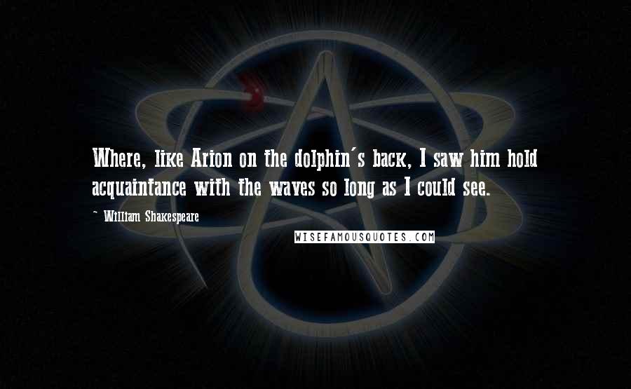 William Shakespeare Quotes: Where, like Arion on the dolphin's back, I saw him hold acquaintance with the waves so long as I could see.