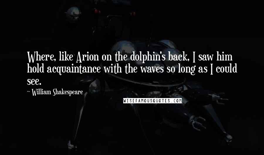 William Shakespeare Quotes: Where, like Arion on the dolphin's back, I saw him hold acquaintance with the waves so long as I could see.