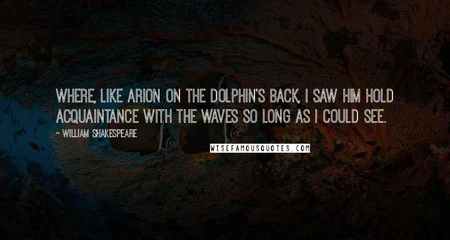 William Shakespeare Quotes: Where, like Arion on the dolphin's back, I saw him hold acquaintance with the waves so long as I could see.