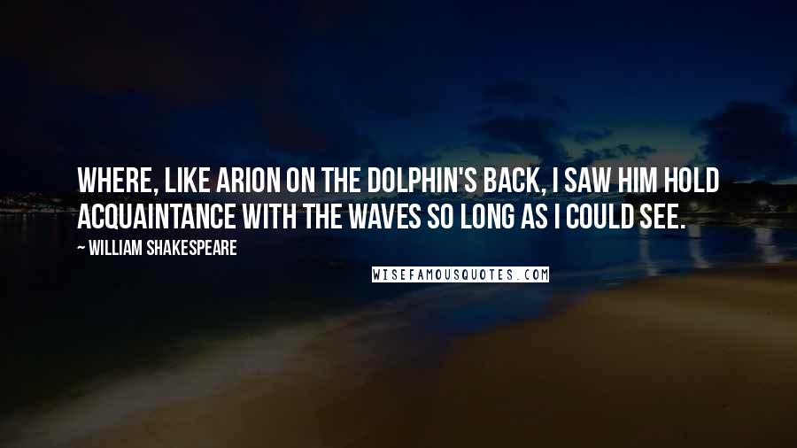 William Shakespeare Quotes: Where, like Arion on the dolphin's back, I saw him hold acquaintance with the waves so long as I could see.