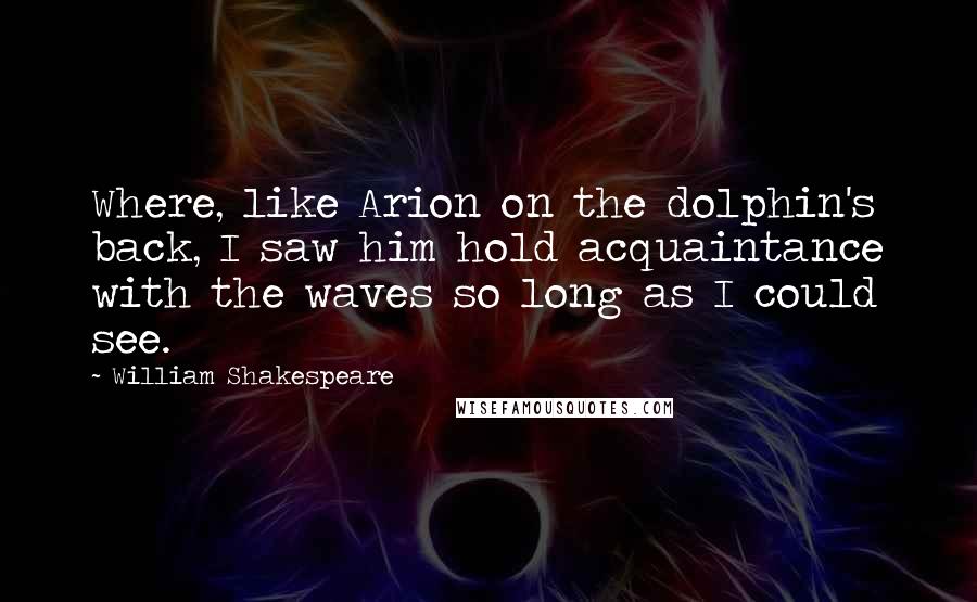 William Shakespeare Quotes: Where, like Arion on the dolphin's back, I saw him hold acquaintance with the waves so long as I could see.