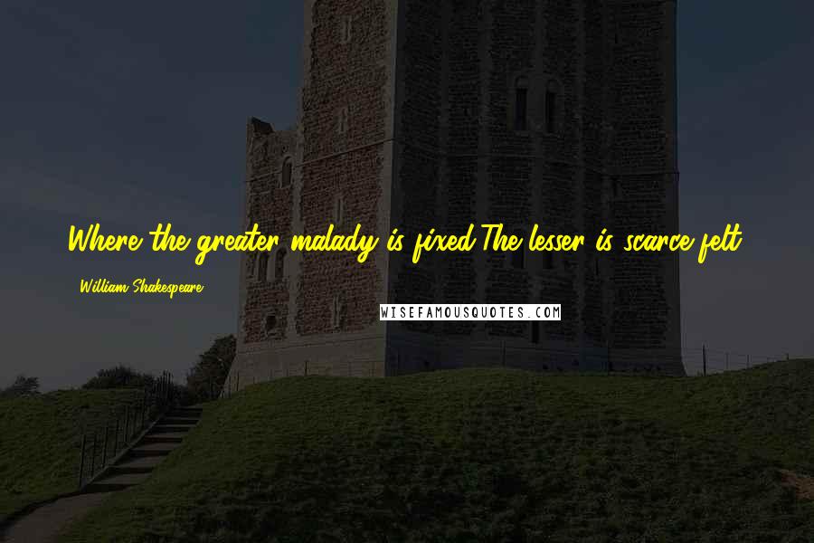 William Shakespeare Quotes: Where the greater malady is fixed,The lesser is scarce felt.