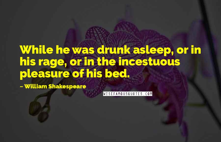 William Shakespeare Quotes: While he was drunk asleep, or in his rage, or in the incestuous pleasure of his bed.