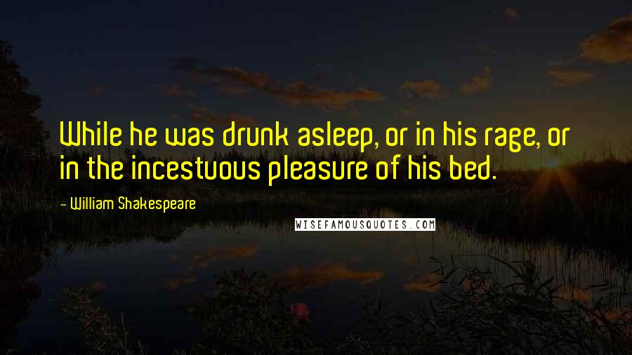 William Shakespeare Quotes: While he was drunk asleep, or in his rage, or in the incestuous pleasure of his bed.