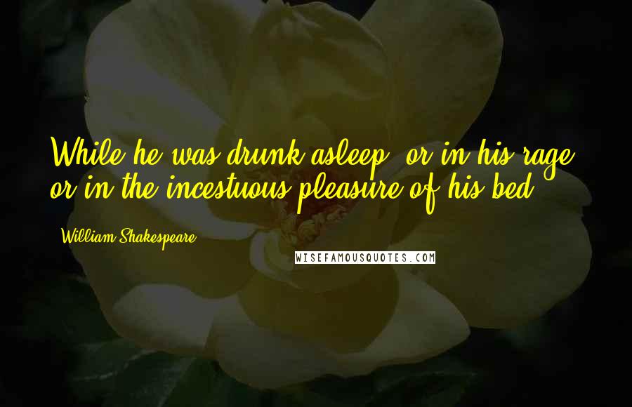 William Shakespeare Quotes: While he was drunk asleep, or in his rage, or in the incestuous pleasure of his bed.
