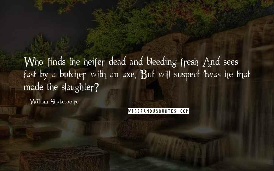 William Shakespeare Quotes: Who finds the heifer dead and bleeding fresh And sees fast-by a butcher with an axe, But will suspect 'twas he that made the slaughter?