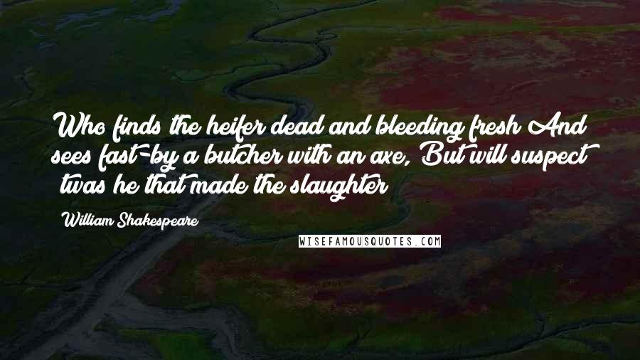 William Shakespeare Quotes: Who finds the heifer dead and bleeding fresh And sees fast-by a butcher with an axe, But will suspect 'twas he that made the slaughter?