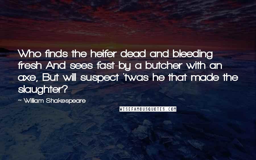 William Shakespeare Quotes: Who finds the heifer dead and bleeding fresh And sees fast-by a butcher with an axe, But will suspect 'twas he that made the slaughter?