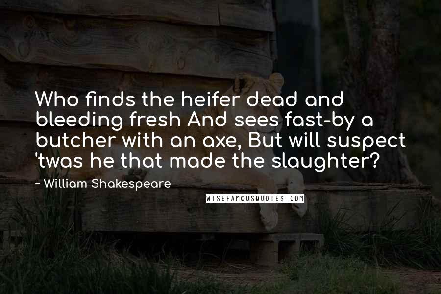 William Shakespeare Quotes: Who finds the heifer dead and bleeding fresh And sees fast-by a butcher with an axe, But will suspect 'twas he that made the slaughter?