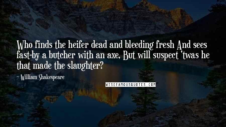 William Shakespeare Quotes: Who finds the heifer dead and bleeding fresh And sees fast-by a butcher with an axe, But will suspect 'twas he that made the slaughter?