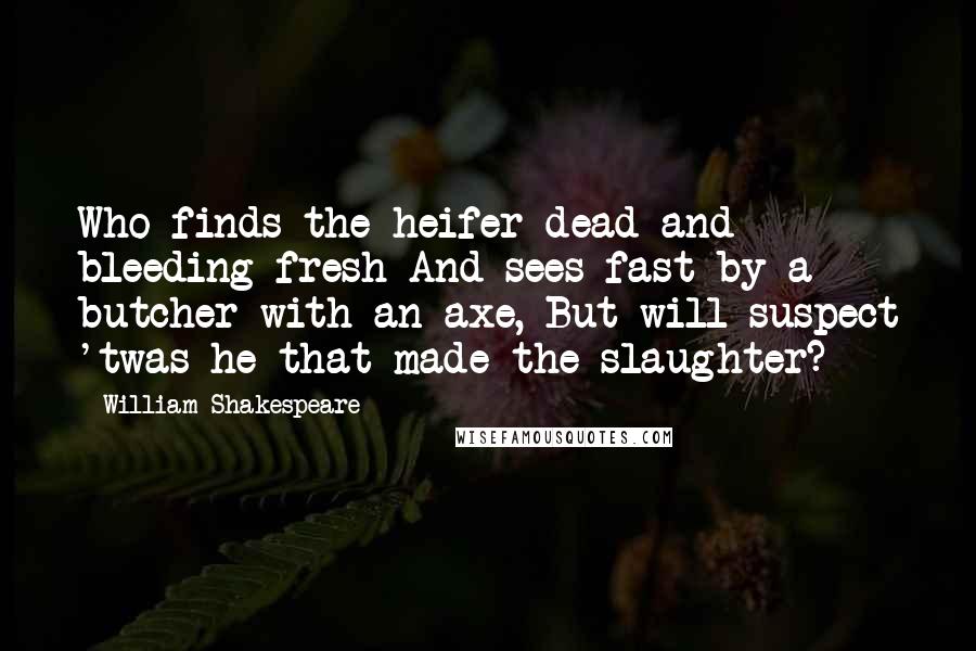 William Shakespeare Quotes: Who finds the heifer dead and bleeding fresh And sees fast-by a butcher with an axe, But will suspect 'twas he that made the slaughter?