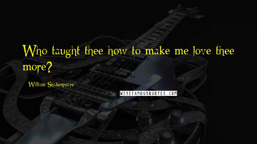 William Shakespeare Quotes: Who taught thee how to make me love thee more?