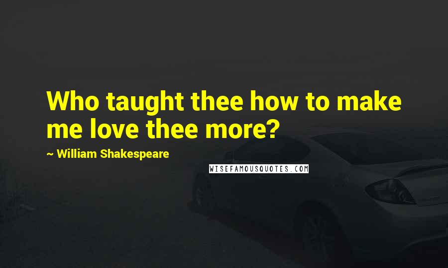 William Shakespeare Quotes: Who taught thee how to make me love thee more?