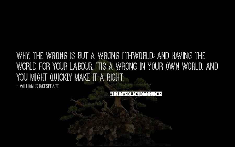 William Shakespeare Quotes: Why, the wrong is but a wrong i'th'world; and having the world for your labour, 'tis a wrong in your own world, and you might quickly make it a right.