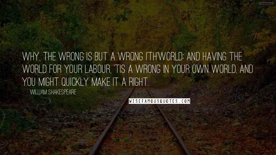 William Shakespeare Quotes: Why, the wrong is but a wrong i'th'world; and having the world for your labour, 'tis a wrong in your own world, and you might quickly make it a right.