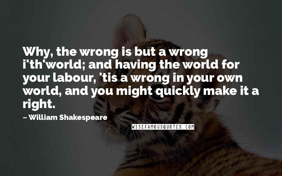 William Shakespeare Quotes: Why, the wrong is but a wrong i'th'world; and having the world for your labour, 'tis a wrong in your own world, and you might quickly make it a right.
