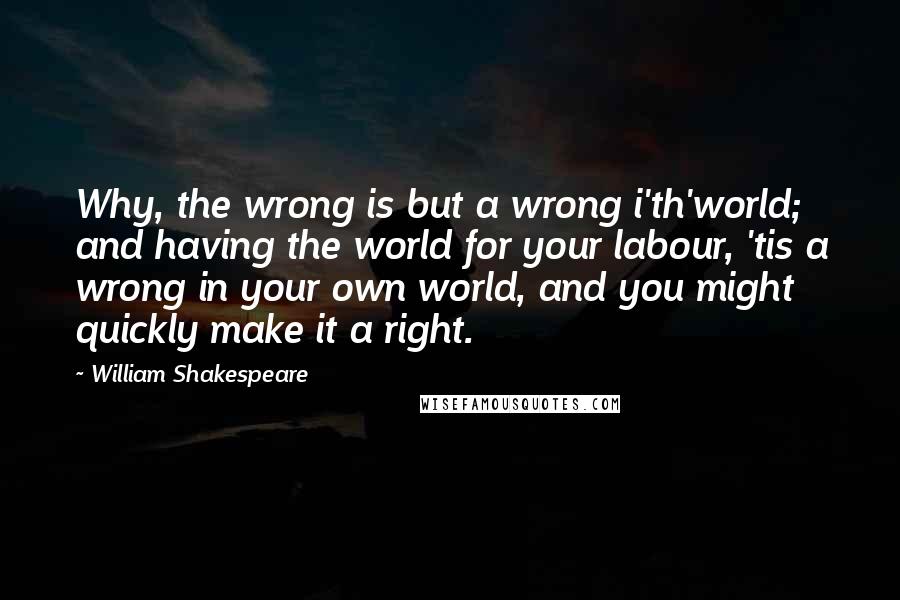 William Shakespeare Quotes: Why, the wrong is but a wrong i'th'world; and having the world for your labour, 'tis a wrong in your own world, and you might quickly make it a right.