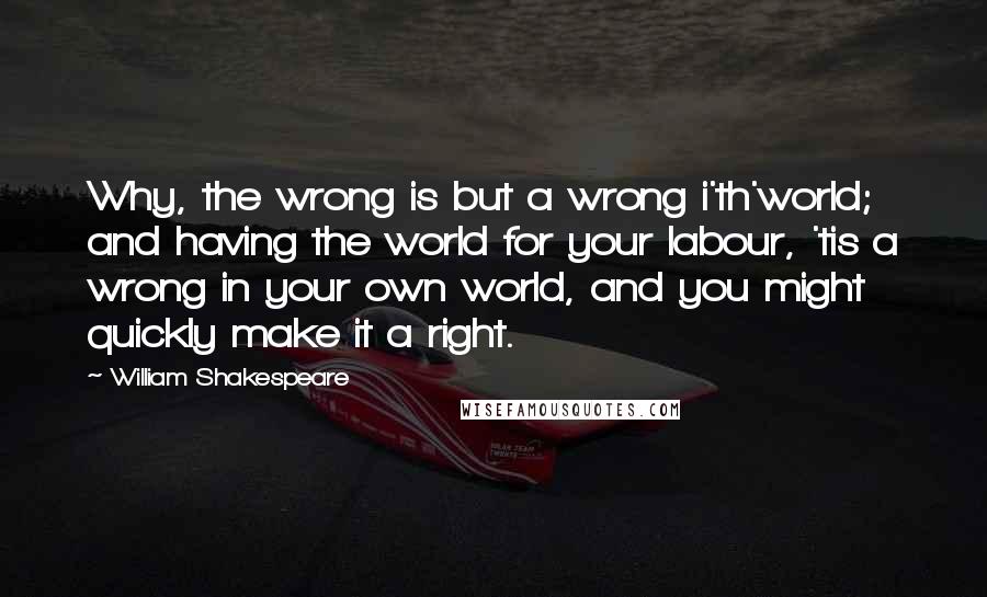 William Shakespeare Quotes: Why, the wrong is but a wrong i'th'world; and having the world for your labour, 'tis a wrong in your own world, and you might quickly make it a right.