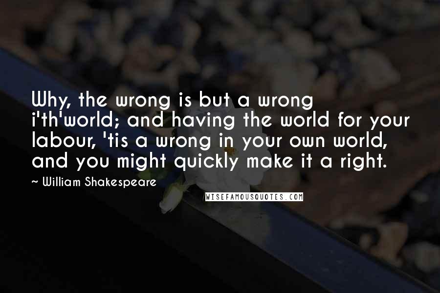 William Shakespeare Quotes: Why, the wrong is but a wrong i'th'world; and having the world for your labour, 'tis a wrong in your own world, and you might quickly make it a right.