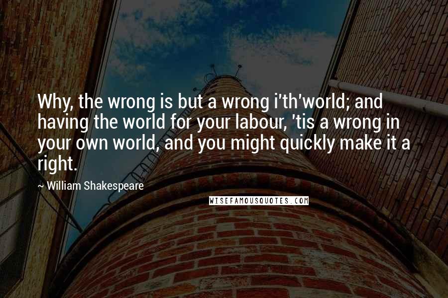 William Shakespeare Quotes: Why, the wrong is but a wrong i'th'world; and having the world for your labour, 'tis a wrong in your own world, and you might quickly make it a right.