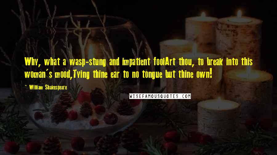 William Shakespeare Quotes: Why, what a wasp-stung and impatient foolArt thou, to break into this woman's mood,Tying thine ear to no tongue but thine own!