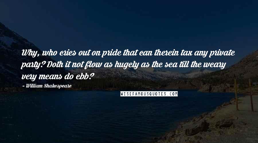 William Shakespeare Quotes: Why, who cries out on pride that can therein tax any private party? Doth it not flow as hugely as the sea till the weary very means do ebb?