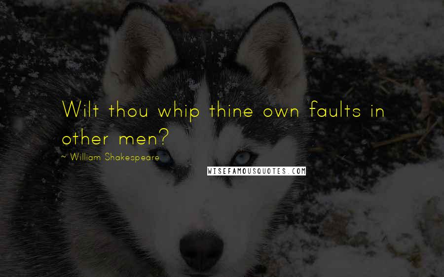 William Shakespeare Quotes: Wilt thou whip thine own faults in other men?