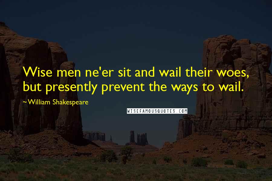 William Shakespeare Quotes: Wise men ne'er sit and wail their woes, but presently prevent the ways to wail.