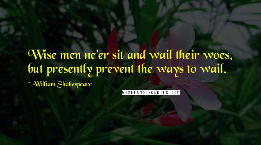 William Shakespeare Quotes: Wise men ne'er sit and wail their woes, but presently prevent the ways to wail.