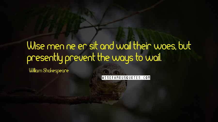 William Shakespeare Quotes: Wise men ne'er sit and wail their woes, but presently prevent the ways to wail.