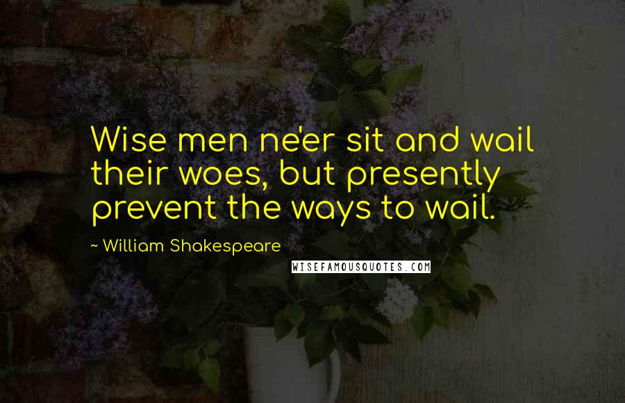 William Shakespeare Quotes: Wise men ne'er sit and wail their woes, but presently prevent the ways to wail.