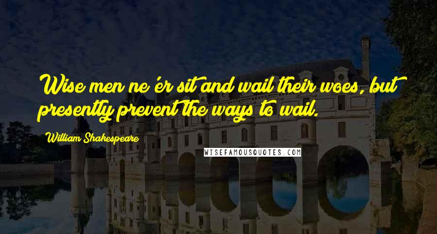 William Shakespeare Quotes: Wise men ne'er sit and wail their woes, but presently prevent the ways to wail.