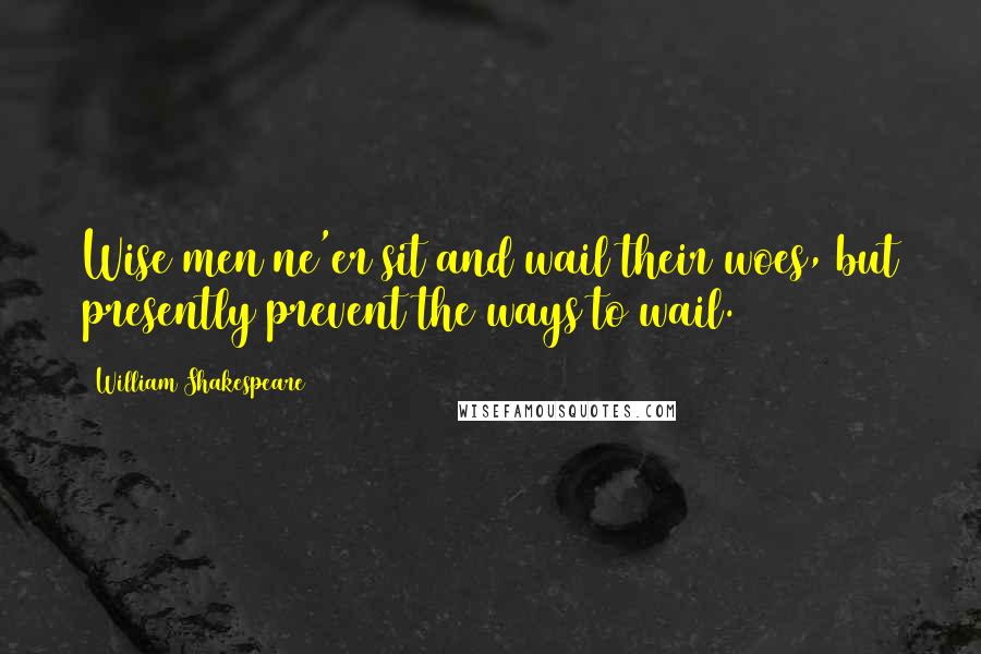 William Shakespeare Quotes: Wise men ne'er sit and wail their woes, but presently prevent the ways to wail.